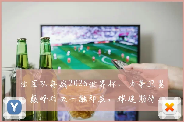 法国队备战2026世界杯，力争卫冕，巅峰对决一触即发，球迷期待