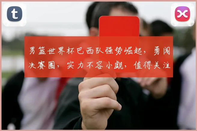 男篮世界杯巴西队强势崛起，勇闯决赛圈，实力不容小觑，值得关注