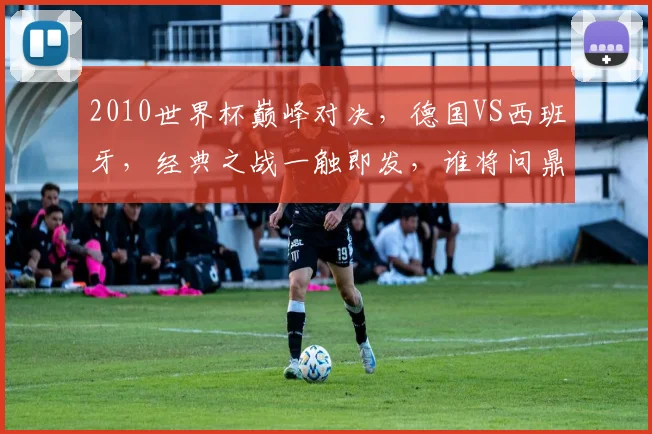2010世界杯巅峰对决，德国VS西班牙，经典之战一触即发，谁将问鼎桂冠