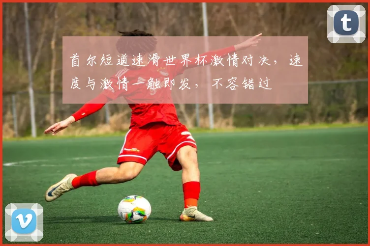 首尔短道速滑世界杯激情对决，速度与激情一触即发，不容错过