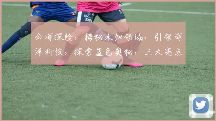 公海探险，揭秘未知领域，引领海洋科技，探索蓝色奥秘，三大亮点，不容错过