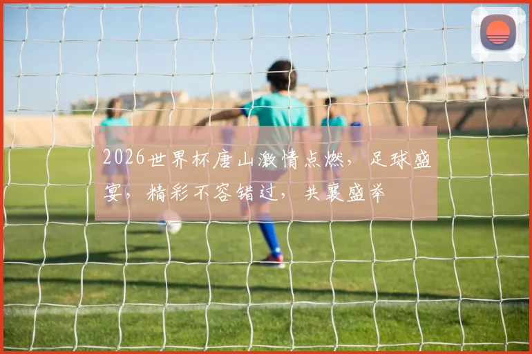 2026世界杯唐山激情点燃，足球盛宴，精彩不容错过，共襄盛举