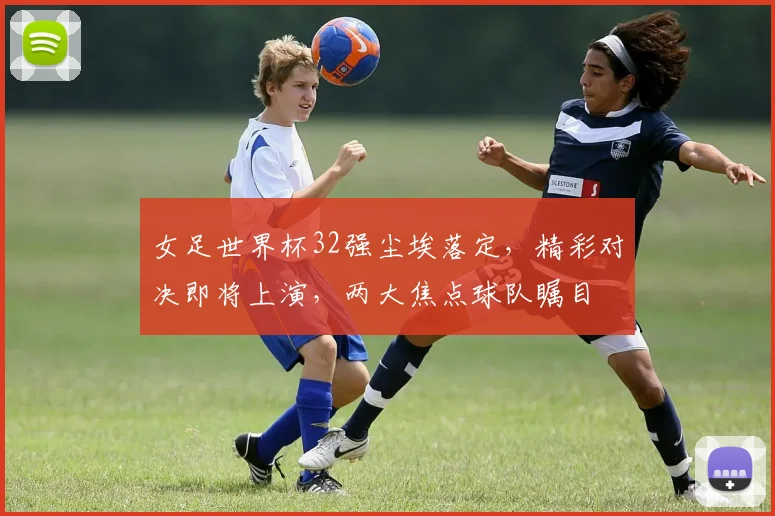 女足世界杯32强尘埃落定，精彩对决即将上演，两大焦点球队瞩目